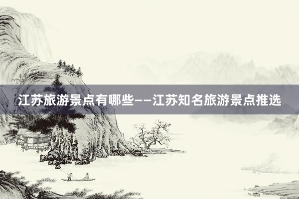 江苏旅游景点有哪些——江苏知名旅游景点推选