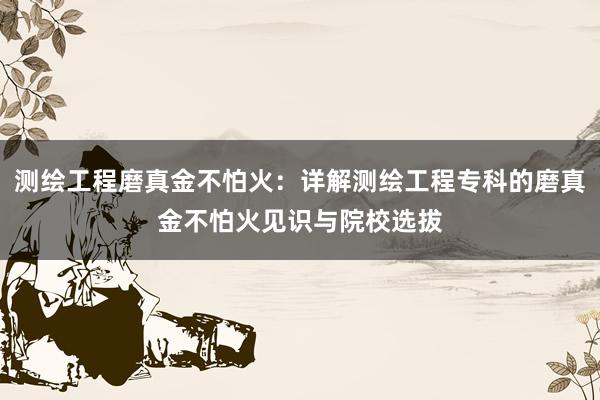 测绘工程磨真金不怕火：详解测绘工程专科的磨真金不怕火见识与院校选拔